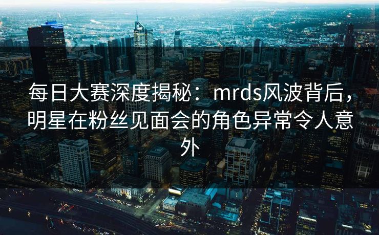 每日大赛深度揭秘：mrds风波背后，明星在粉丝见面会的角色异常令人意外