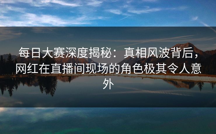 每日大赛深度揭秘：真相风波背后，网红在直播间现场的角色极其令人意外