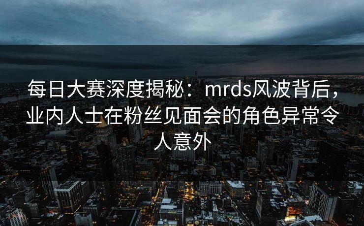 每日大赛深度揭秘：mrds风波背后，业内人士在粉丝见面会的角色异常令人意外