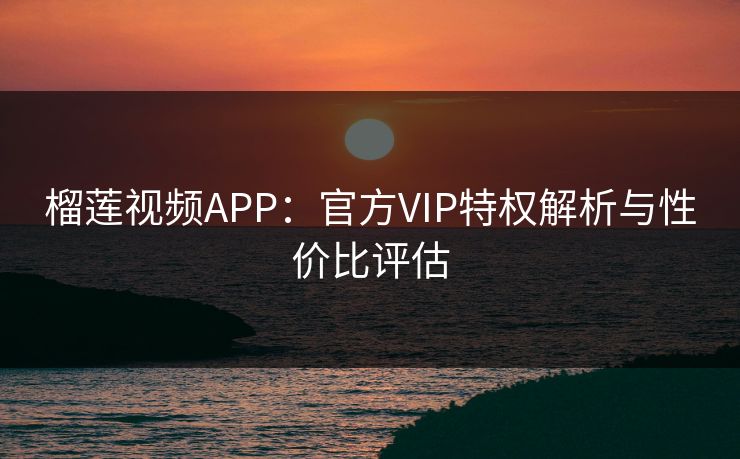 榴莲视频APP：官方VIP特权解析与性价比评估