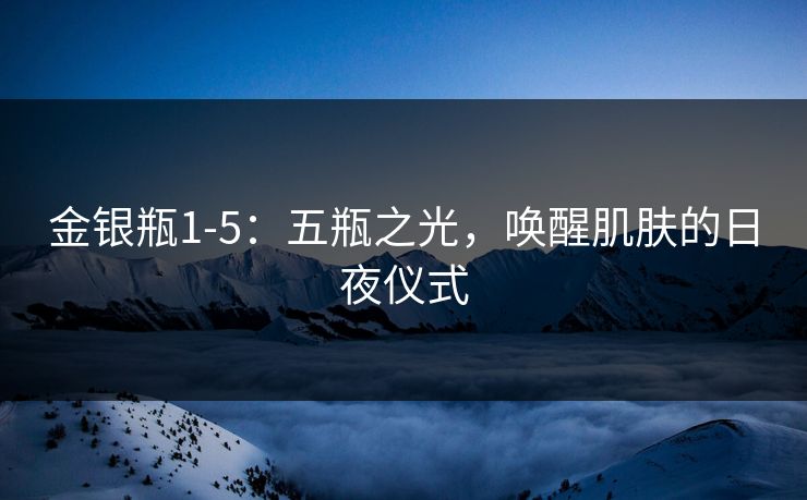 金银瓶1-5：五瓶之光，唤醒肌肤的日夜仪式