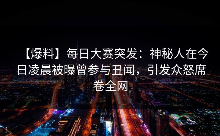 【爆料】每日大赛突发：神秘人在今日凌晨被曝曾参与丑闻，引发众怒席卷全网