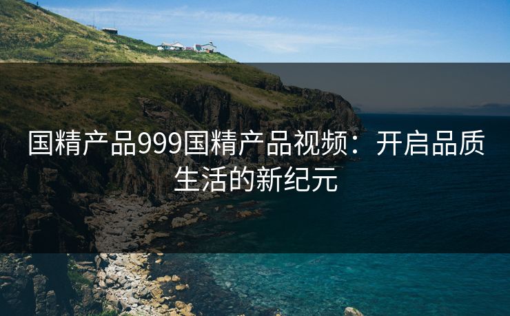 国精产品999国精产品视频：开启品质生活的新纪元