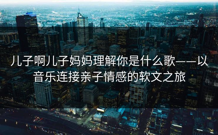 儿子啊儿子妈妈理解你是什么歌——以音乐连接亲子情感的软文之旅