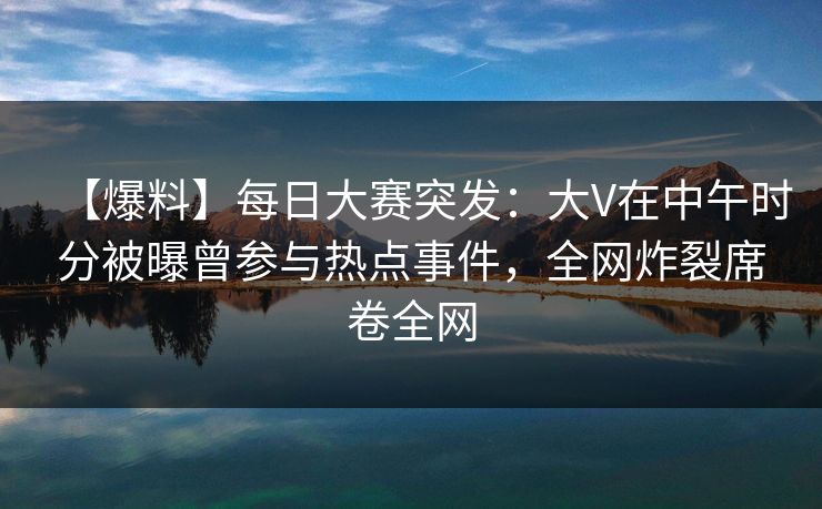 【爆料】每日大赛突发：大V在中午时分被曝曾参与热点事件，全网炸裂席卷全网