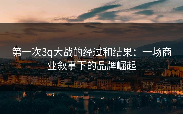 第一次3q大战的经过和结果：一场商业叙事下的品牌崛起