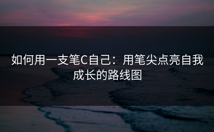 如何用一支笔C自己:用笔尖点亮自我成长的路线图 如何用一支笔C自己:用笔尖点亮自我成长的路线图