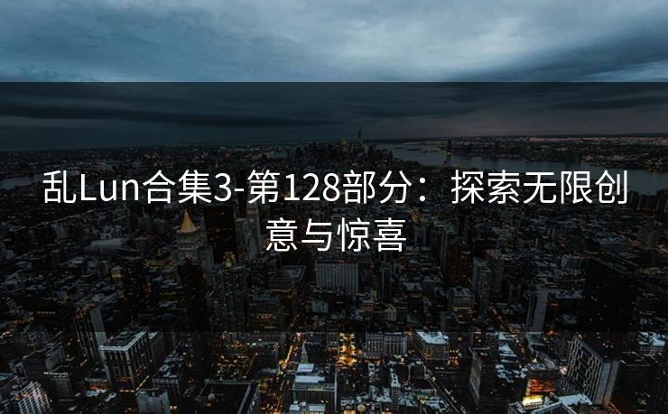乱Lun合集3-第128部分：探索无限创意与惊喜