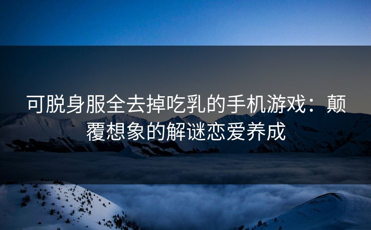 可脱身服全去掉吃乳的手机游戏：颠覆想象的解谜恋爱养成