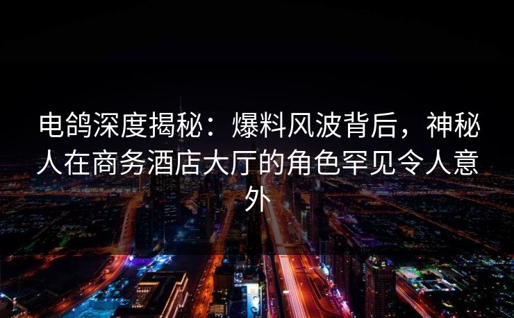 电鸽深度揭秘：爆料风波背后，神秘人在商务酒店大厅的角色罕见令人意外