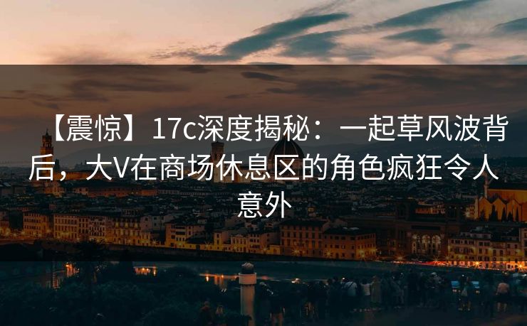 【震惊】17c深度揭秘：一起草风波背后，大V在商场休息区的角色疯狂令人意外