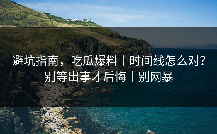 避坑指南，吃瓜爆料｜时间线怎么对？别等出事才后悔｜别网暴