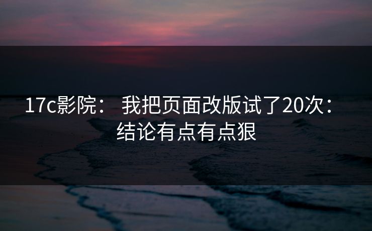 17c影院： 我把页面改版试了20次： 结论有点有点狠