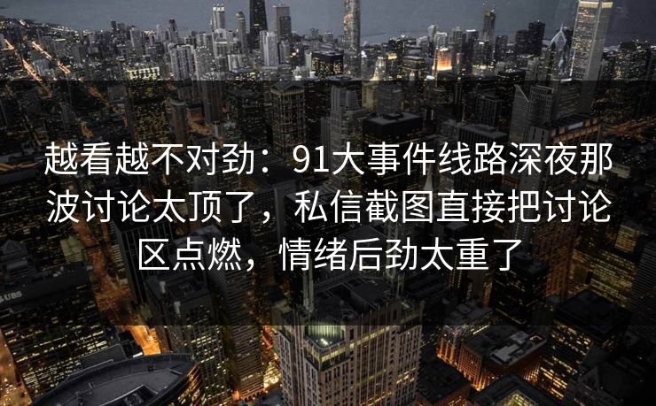 越看越不对劲：91大事件线路深夜那波讨论太顶了，私信截图直接把讨论区点燃，情绪后劲太重了
