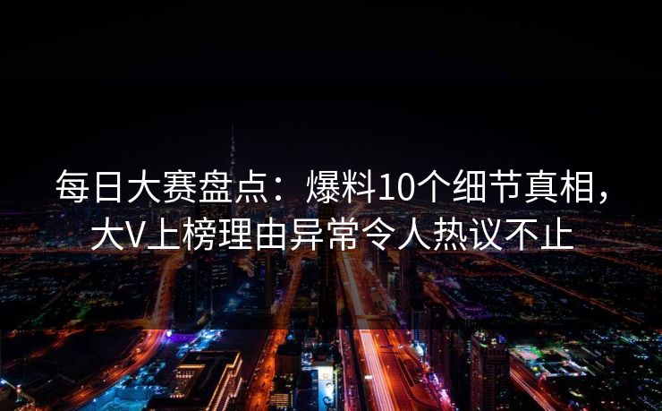 每日大赛盘点：爆料10个细节真相，大V上榜理由异常令人热议不止