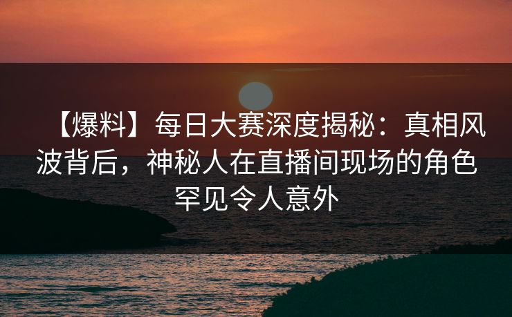 【爆料】每日大赛深度揭秘：真相风波背后，神秘人在直播间现场的角色罕见令人意外