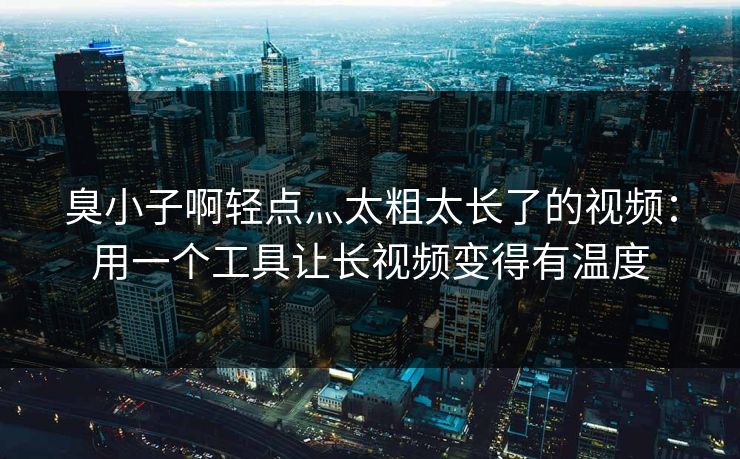 臭小子啊轻点灬太粗太长了的视频：用一个工具让长视频变得有温度