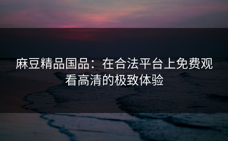 麻豆精品国品：在合法平台上免费观看高清的极致体验