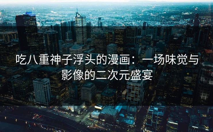 吃八重神子浮头的漫画：一场味觉与影像的二次元盛宴