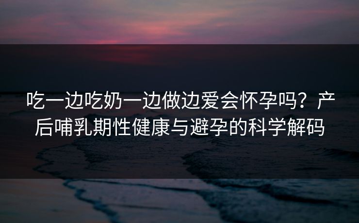 吃一边吃奶一边做边爱会怀孕吗?产后哺乳期性健康与避孕的科学解码 吃一边吃奶一边做边爱会怀孕吗?产后哺乳期性健康与避孕的科学解码